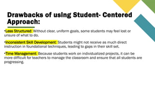 Drawbacks of using Student- Centered
Approach:
•Less Structured: Without clear, uniform goals, some students may feel lost or
unsure of what to do.
•Inconsistent Skill Development: Students might not receive as much direct
instruction in foundational techniques, leading to gaps in their skill set.
•Time Management: Because students work on individualized projects, it can be
more difficult for teachers to manage the classroom and ensure that all students are
progressing.
 