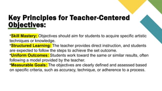 Key Principles for Teacher-Centered
Objectives:
•Skill Mastery: Objectives should aim for students to acquire specific artistic
techniques or knowledge.
•Structured Learning: The teacher provides direct instruction, and students
are expected to follow the steps to achieve the set outcome.
•Uniform Outcomes: Students work toward the same or similar results, often
following a model provided by the teacher.
•Measurable Goals: The objectives are clearly defined and assessed based
on specific criteria, such as accuracy, technique, or adherence to a process.
 