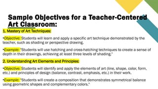 Sample Objectives for a Teacher-Centered
Art Classroom:
1. Mastery of Art Techniques:
•Objective: Students will learn and apply a specific art technique demonstrated by the
teacher, such as shading or perspective drawing.
•Example: "Students will use hatching and cross-hatching techniques to create a sense of
depth in their drawings, achieving at least three levels of shading."
2. Understanding Art Elements and Principles:
•Objective: Students will identify and apply the elements of art (line, shape, color, form,
etc.) and principles of design (balance, contrast, emphasis, etc.) in their work.
•Example: "Students will create a composition that demonstrates symmetrical balance
using geometric shapes and complementary colors."
 