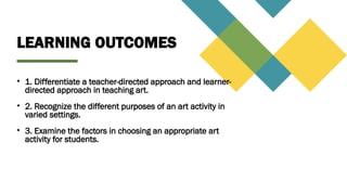 LEARNING OUTCOMES
• 1. Differentiate a teacher-directed approach and learner-
directed approach in teaching art.
• 2. Recognize the different purposes of an art activity in
varied settings.
• 3. Examine the factors in choosing an appropriate art
activity for students.
 