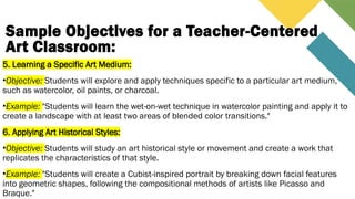 Sample Objectives for a Teacher-Centered
Art Classroom:
5. Learning a Specific Art Medium:
•Objective: Students will explore and apply techniques specific to a particular art medium,
such as watercolor, oil paints, or charcoal.
•Example: "Students will learn the wet-on-wet technique in watercolor painting and apply it to
create a landscape with at least two areas of blended color transitions."
6. Applying Art Historical Styles:
•Objective: Students will study an art historical style or movement and create a work that
replicates the characteristics of that style.
•Example: "Students will create a Cubist-inspired portrait by breaking down facial features
into geometric shapes, following the compositional methods of artists like Picasso and
Braque."
 