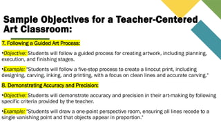 Sample Objectives for a Teacher-Centered
Art Classroom:
7. Following a Guided Art Process:
•Objective: Students will follow a guided process for creating artwork, including planning,
execution, and finishing stages.
•Example: "Students will follow a five-step process to create a linocut print, including
designing, carving, inking, and printing, with a focus on clean lines and accurate carving."
8. Demonstrating Accuracy and Precision:
•Objective: Students will demonstrate accuracy and precision in their art-making by following
specific criteria provided by the teacher.
•Example: "Students will draw a one-point perspective room, ensuring all lines recede to a
single vanishing point and that objects appear in proportion."
 