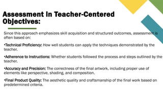 Assessment in Teacher-Centered
Objectives:
Since this approach emphasizes skill acquisition and structured outcomes, assessment is
often based on:
•Technical Proficiency: How well students can apply the techniques demonstrated by the
teacher.
•Adherence to Instructions: Whether students followed the process and steps outlined by the
teacher.
•Accuracy and Precision: The correctness of the final artwork, including proper use of
elements like perspective, shading, and composition.
•Final Product Quality: The aesthetic quality and craftsmanship of the final work based on
predetermined criteria.
 