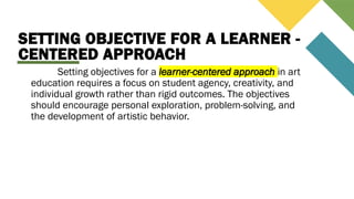 SETTING OBJECTIVE FOR A LEARNER -
CENTERED APPROACH
Setting objectives for a learner-centered approach in art
education requires a focus on student agency, creativity, and
individual growth rather than rigid outcomes. The objectives
should encourage personal exploration, problem-solving, and
the development of artistic behavior.
 
