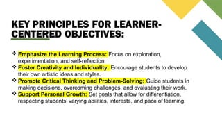 KEY PRINCIPLES FOR LEARNER-
CENTERED OBJECTIVES:
 Emphasize the Learning Process: Focus on exploration,
experimentation, and self-reflection.
 Foster Creativity and Individuality: Encourage students to develop
their own artistic ideas and styles.
 Promote Critical Thinking and Problem-Solving: Guide students in
making decisions, overcoming challenges, and evaluating their work.
 Support Personal Growth: Set goals that allow for differentiation,
respecting students’ varying abilities, interests, and pace of learning.
 