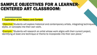 SAMPLE OBJECTIVES FOR A LEARNER-
CENTERED ART CLASSROOM:
7. Exploration of Art History and Context:
•Objective: Students will explore historical and contemporary artists, integrating techniques,
styles, or concepts into their own work.
•Example: "Students will research an artist whose work aligns with their current project,
identifying at least one technique or theme to incorporate into their own piece."
 