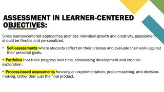 ASSESSMENT IN LEARNER-CENTERED
OBJECTIVES:
Since learner-centered approaches prioritize individual growth and creativity, assessment
should be flexible and personalized.
• Self-assessments where students reflect on their process and evaluate their work against
their personal goals.
• Portfolios that track progress over time, showcasing development and creative
exploration.
• Process-based assessments focusing on experimentation, problem-solving, and decision-
making, rather than just the final product.
 