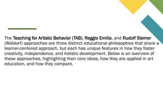 The Teaching for Artistic Behavior (TAB), Reggio Emilia, and Rudolf Steiner
(Waldorf) approaches are three distinct educational philosophies that share a
learner-centered approach, but each has unique features in how they foster
creativity, independence, and holistic development. Below is an overview of
these approaches, highlighting their core ideas, how they are applied in art
education, and how they compare.
 