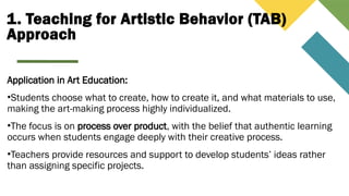 1. Teaching for Artistic Behavior (TAB)
Approach
Application in Art Education:
•Students choose what to create, how to create it, and what materials to use,
making the art-making process highly individualized.
•The focus is on process over product, with the belief that authentic learning
occurs when students engage deeply with their creative process.
•Teachers provide resources and support to develop students’ ideas rather
than assigning specific projects.
 