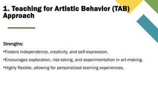 1. Teaching for Artistic Behavior (TAB)
Approach
Strengths:
•Fosters independence, creativity, and self-expression.
•Encourages exploration, risk-taking, and experimentation in art-making.
•Highly flexible, allowing for personalized learning experiences.
 