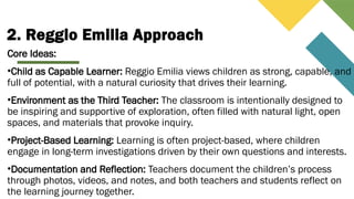 2. Reggio Emilia Approach
Core Ideas:
•Child as Capable Learner: Reggio Emilia views children as strong, capable, and
full of potential, with a natural curiosity that drives their learning.
•Environment as the Third Teacher: The classroom is intentionally designed to
be inspiring and supportive of exploration, often filled with natural light, open
spaces, and materials that provoke inquiry.
•Project-Based Learning: Learning is often project-based, where children
engage in long-term investigations driven by their own questions and interests.
•Documentation and Reflection: Teachers document the children’s process
through photos, videos, and notes, and both teachers and students reflect on
the learning journey together.
 