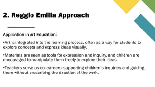 2. Reggio Emilia Approach
Application in Art Education:
•Art is integrated into the learning process, often as a way for students to
explore concepts and express ideas visually.
•Materials are seen as tools for expression and inquiry, and children are
encouraged to manipulate them freely to explore their ideas.
•Teachers serve as co-learners, supporting children’s inquiries and guiding
them without prescribing the direction of the work.
 