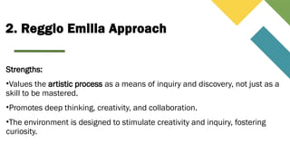 2. Reggio Emilia Approach
Strengths:
•Values the artistic process as a means of inquiry and discovery, not just as a
skill to be mastered.
•Promotes deep thinking, creativity, and collaboration.
•The environment is designed to stimulate creativity and inquiry, fostering
curiosity.
 