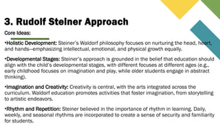 3. Rudolf Steiner Approach
Core Ideas:
•Holistic Development: Steiner’s Waldorf philosophy focuses on nurturing the head, heart,
and hands—emphasizing intellectual, emotional, and physical growth equally.
•Developmental Stages: Steiner’s approach is grounded in the belief that education should
align with the child’s developmental stages, with different focuses at different ages (e.g.,
early childhood focuses on imagination and play, while older students engage in abstract
thinking).
•Imagination and Creativity: Creativity is central, with the arts integrated across the
curriculum. Waldorf education promotes activities that foster imagination, from storytelling
to artistic endeavors.
•Rhythm and Repetition: Steiner believed in the importance of rhythm in learning. Daily,
weekly, and seasonal rhythms are incorporated to create a sense of security and familiarity
for students.
 
