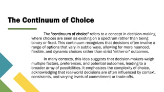 The Continuum of Choice
The "continuum of choice" refers to a concept in decision-making
where choices are seen as existing on a spectrum rather than being
binary or fixed. This continuum recognizes that decisions often involve a
range of options that vary in subtle ways, allowing for more nuanced,
flexible, and dynamic choices rather than strict "either-or" outcomes.
In many contexts, this idea suggests that decision-makers weigh
multiple factors, preferences, and potential outcomes, leading to a
broader array of possibilities. It emphasizes the complexity of choice,
acknowledging that real-world decisions are often influenced by context,
constraints, and varying levels of commitment or trade-offs.
 