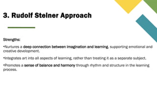 3. Rudolf Steiner Approach
Strengths:
•Nurtures a deep connection between imagination and learning, supporting emotional and
creative development.
•Integrates art into all aspects of learning, rather than treating it as a separate subject.
•Promotes a sense of balance and harmony through rhythm and structure in the learning
process.
 