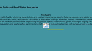 gio Emilia, and Rudolf Steiner Approaches
Conclusion:
s highly flexible, prioritizing student choice and creative independence, ideal for fostering autonomy and artistic beh
blends art with inquiry, emphasizing the process of exploration, making it well-suited for early childhood and collabo
es art into holistic development, emphasizing imagination, rhythm, and emotional growth, focusing on aligning educ
t education, and teachers often combine elements from these philosophies to create well-rounded, creative, and s
 