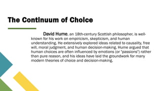 The Continuum of Choice
David Hume, an 18th-century Scottish philosopher, is well-
known for his work on empiricism, skepticism, and human
understanding. He extensively explored ideas related to causality, free
will, moral judgment, and human decision-making. Hume argued that
human choices are often influenced by emotions (or "passions") rather
than pure reason, and his ideas have laid the groundwork for many
modern theories of choice and decision-making.
 