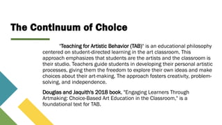 The Continuum of Choice
"Teaching for Artistic Behavior (TAB)" is an educational philosophy
centered on student-directed learning in the art classroom. This
approach emphasizes that students are the artists and the classroom is
their studio. Teachers guide students in developing their personal artistic
processes, giving them the freedom to explore their own ideas and make
choices about their art-making. The approach fosters creativity, problem-
solving, and independence.
Douglas and Jaquith's 2018 book, "Engaging Learners Through
Artmaking: Choice-Based Art Education in the Classroom," is a
foundational text for TAB.
 