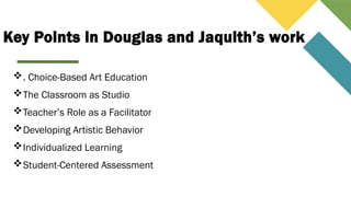 Key Points in Douglas and Jaquith’s work
. Choice-Based Art Education
The Classroom as Studio
Teacher’s Role as a Facilitator
Developing Artistic Behavior
Individualized Learning
Student-Centered Assessment
 