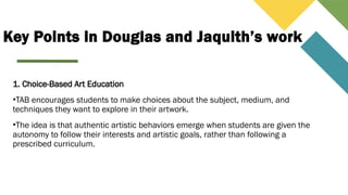 Key Points in Douglas and Jaquith’s work
1. Choice-Based Art Education
•TAB encourages students to make choices about the subject, medium, and
techniques they want to explore in their artwork.
•The idea is that authentic artistic behaviors emerge when students are given the
autonomy to follow their interests and artistic goals, rather than following a
prescribed curriculum.
 