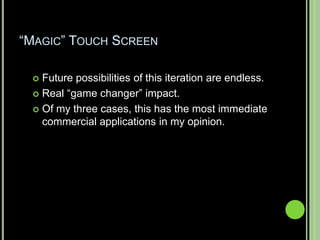 “MAGIC” TOUCH SCREEN

  Future possibilities of this iteration are endless.
  Real “game changer” impact.

  Of my three cases, this has the most immediate
   commercial applications in my opinion.
 