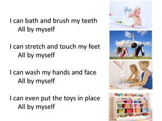 I can bath and brush my teeth
All by myself
I can stretch and touch my feet
All by myself
I can wash my hands and face
All by myself
I can even put the toys in place
All by myself
 