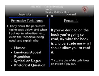Frou Frou –   Must Be Dreaming
                                Let Go
                                Hanging Out For a Hero
        Linguistics              11 – 18           Journal
   Persuasive Techniques                         Persuade
1. Copy down the persuasive
  techniques below, and when         If you’ve decided on the
  I put up an advertisement,
                                     book you’re going to
  circle the technique being
  used, and explain why.
                                     read, say what the book
                                     is, and persuade me why I
  -   Humor                          should allow you to read
  -   Emotional Appeal               it.
  -   Repetition
  -   Symbol or Slogan               Try to use one of the techniques
                                     on the left if you can.
  -   Rhetorical Question
 