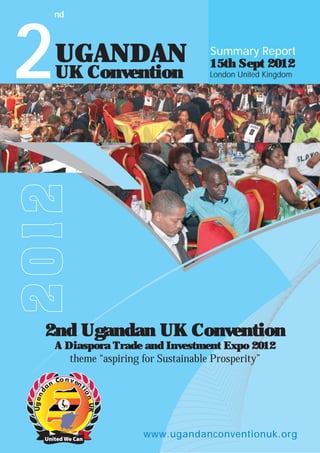 2

nd

UGANDAN

15th Sept 2012
London United Kingdom

2012

UK Convention

Summary Report

2nd Ugandan UK Convention
A Diaspora Trade and Investment Expo 2012
theme “aspiring for Sustainable Prosperity”

www.ugandanconventionuk.org

 