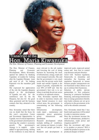 Transcript of the

Hon. Maria Kiwanuka
The Hon. Minister of Finance, Planning and Economic Development
The Hon. Minister of Finance,
Planning
and
Economic
Development, Maria Kiwanuka,
opened her address by thanking
Ugandans in London for looking
after the Ugandan Olympic team
and most of all for helping
Kiprotich win the marathon gold
medal.
She expressed her appreciation
of the role the Ugandan diaspora
played in the development
of Uganda, not only for the
remittances sent by the the
Diaspora, but also for the good
ideas generated and the business
contacts that they attracted to the
country.
Hon. Kiwanuka stated that there
was no doubt that the focus for
this year’s convention, Career
and Investment Opportunities in
Uganda, was of critical importance
to the government’ prioritisation to
renewing the country’s economic
growth.
The
government’s
strategy is to support
valueadded in agro-processing, skilling
of the workforce in areas that are

most relevant to the job market
and lowering the cost of doing
business by increasing the stock
of infrastructure, energy, roads and
water transport networks. She said
that the government is very much
aware that the private sector both
inside and outside Uganda is the
engine of growth, responsible for
over 80% of GDP and that the
government’s best role is to see
where it can help the private sector
to achieve its optimum returns.
Hon. Kiwanuka reported that,
in order to maximise returns and
target limited resources to most
critical areas, the government is
concentrating on the following
areas:
Infrastructure
development;
roads repair , maintenance and
expansion; power generation,
power
transmission
and
distribution
Research development which
includes skilling of workforce,
and training our trainers, to make
sure that our people get back to
work.
Research and development in

improved seeds, improved animal
semen and how best to control
crop diseases and pest diseases.
Assist with business regulatory
frameworks to streamline and
rationalise the licensing and
regulation framework to ensure
business people/ entrepreneurs are
not frustrated in their efforts to set
up or continue their businesses.
Selection of public /private
partnerships i.e. ﬁrst contractor
ﬁnancing or contractor facilitated
ﬁnancing., and energy transmission
lines or energy generation whereby
mini hydro schemes are set up to
sell power to the government ,to be
sold to the ultimate consumer.
Hon. Kiwanuka stated that 3 key
bench mark questions will be asked
in order to maximise returns:
Does the investment increase the
stock of infrastructure, productive
infrastructure, roads power and
irrigation and ICT?
Does the investment add value
to its product or process? Will it
enable the product or process to be
produced cheaper or better?

 