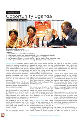 Transcript of the

Opportunity Uganda
Sector Panel Discussion

Keynote address by Rt Hon. Rebecca Alitwala Kadaga

Sector Panel Discussion:

Moderator: Joel Kibazo, JK Associates
Panellists:
1. Lynda Chalker, Baroness Chalker of Wallasey
2. Dr Andrew G. Seguya, Ag. Executive Director, CEO | Uganda Wildlife Authority
3. Jolly K. Kaguhangire, Commissioner - Uganda Revenue Authority
4. Mr. Sebaggala M. Kigozi, Executive Director – Uganda Manufacturing Association (UMA)
5. Amb. Agnes Kalibbala, Director for Housing - Ministry of Lands and Housing
Baroness Chalker was the ﬁrst panellist

to address the delegates. She said that the
opportunities in Uganda are there for the
taking, but no one should delay at taking
them, as many other African countries
are also vying for investors. About 15
years ago, she did not think that a music
school in Kampala was viable but now
the capital has such a school teaching
music, like the violin and various wind
instruments.
Baroness Chalker criticised the fact that
too much time is spent talking about
what might be done, rather than taking a
decision and implementing it.
She said agriculture is critical not just
for Africa, but for the rest of the world.
Population is increasing very fast in
many countries of Africa. Unless value
is added and the growth of agriculture is
extended all over Uganda, the country
will not keep up with its own needs,
nor will there be sufﬁcient food for the
surrounding countries, despite there
being good export markets right on
Uganda’s borders.

She shared some thoughts on how
tourists could be used to better the
country by inviting them to Uganda
to help build schools and centres. She
ended by advising the delegates to “take
every opportunity, take the decision and
get on with it”.
Next, Dr. Andrew Seguya gave a brief
overview of the opportunities in the
wildlife sector. He stated that Uganda
occupies only 0.01% of the land mass of
the world, but has 17% of all biodiversity,
a very big percentage for such a small
country. In terms of tourism, Uganda

has 10% of its land mass classiﬁed
as protected areas where a lot of this
biodiversity abounds, and where 20%
of all water bodies and 30% of all forest
cover can be found.
Tourism is the highest earning sector
in Uganda, bringing in over 1 billion
US Dollars in 2011. 80-90% of this
was contributed by the protected areas.
Gorillas alone brought in about 80%
of this revenue. Dr. Seguya invited
delegates to invest in tourism if they
wanted to get some of the highest returns.
He gave an example of a tourist paying
300 dollars per night for the use of a tent.
He pointed out that there are investment
opportunities in accommodation, for
stop-over facilities in the national parks,
around which different businesses can be
built. There is also need for investment
in helicopter tourism and hot air balloon
rides, things that are not in existence on
the ground at the moment.
Dr. Seguya also mentioned birding as
an important area for investment. There
are 1067 bird species in Uganda in

Co n v en

UCU

United We Can

UK

Ug a n

an

on
ti

d

She said that people still have a very

warm and positive attitude towards
Uganda, but that the country must not
let up in making the positive news well
known way beyond East Africa. Whilst
she believes that Uganda has the best
economic opportunities, the country will
not succeed if it is disorganised or silent.
She was not referring to the excellent
organisation at the convention; she meant
getting outside the Diaspora, getting to
other people who have sympathy for
East Africa, which can be particularly
done through tourism.

| 12

Summary report | Comments and Evaluation | Action Plan

 
