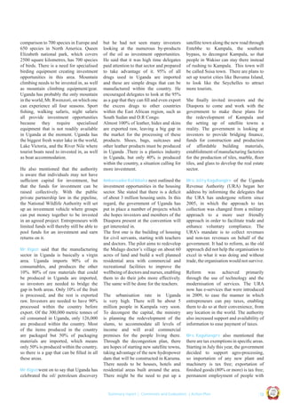 Mr. Kigozi said that the manufacturing
sector in Uganda is basically a virgin
area. Uganda imports 90% of its
consumables, and produces the other
10%. 80% of raw materials that could
be produced in Uganda are imported,
so investors are needed to bridge the
gap in both areas. Only 10% of the fruit
is processed, and the rest is exported
raw. Investors are needed to have 90%
processed within the country before
export. Of the 300,000 metric tonnes of
oil consumed in Uganda, only 126,000
are produced within the country. Most
of the items produced in the country
are packaged but 50% of packaging
materials are imported, which means
only 50% is produced within the country,
so there is a gap that can be ﬁlled in all
these areas.
Mr. Kigozi went on to say that Uganda has

celebrated the oil/ petroleum discovery

Ambassador Kalibbala next outlined the
investment opportunities in the housing
sector. She stated that there is a deﬁcit
of about 3 million housing units. In this
regard, the government of Uganda has
put in place a number of projects which
she hopes investors and members of the
Diaspora present at the convention will
get interested in.
The ﬁrst one is the building of housing
for civil servants, starting with teachers
and doctors. The pilot aims to redevelop
the Mulago doctor’s village on about 60
acres of land and build a well planned
residential area with commercial and
recreational facilities to improve the
wellbeing of doctors and nurses, enabling
them to do their jobs more effectively.
The same will be done for the teachers.

The urbanisation rate in Uganda
is very high. There will be about 5
million people in Kampala very soon.
To decongest the capital, the ministry
is planning the redevelopment of the
slums, to accommodate all levels of
income and will avail commercial
premises for the people living there.
Through the decongestion plan, there
are hopes of starting new satellite towns,
taking advantage of the new hydropower
dam that will be constructed in Karuma.
There needs to be houses, hotels and
residential areas built around the area.
There might be the need to put up a

satellite town along the new road through
Entebbe to Kampala, the southern
bypass, to decongest Kampala, so that
people in Wakiso can stay there instead
of rushing to Kampala. This town will
be called Ssisa town. There are plans to
set up tourist cities like Buvuma Island,
to look like the Seychelles to attract
more tourists.
She ﬁnally invited investors and the
Diaspora to come and work with the
government to make these plans for
the redevelopment of Kampala and
the setting up of satellite towns a
reality. The government is looking at
investors to provide bridging ﬁnance,
funds for construction and production
of affordable building materials,
establishment of manufacturing factories
for the production of tiles, marble, ﬂoor
tiles, and glass to develop the real estate
sector.
Mrs. Jolly Kaguhangire of the Uganda
Revenue Authority (URA) began her
address by informing the delegates that
the URA has undergone reform since
2005, in which the approach to tax
collection was changed from a military
approach to a more user friendly
approach in order to facilitate trade and
enhance voluntary compliance. The
URA’s mandate is to collect revenues
and non-tax revenues on behalf of the
government. It had to reform, as the old
approach did not help the organisation to
excel in what it was doing and without
trade, the organisation would not survive.

Reform was achieved primarily
through the use of technology and the
modernisation of services. The URA
now has e-services that were introduced
in 2009, to ease the manner in which
entrepreneurs can pay taxes, enabling
them to do so at their convenience, from
any location in the world. The authority
also increased support and availability of
information to ease payment of taxes.
Mrs. Kaguhangire also mentioned that
there are tax exemptions in speciﬁc areas.
Starting in July this year, the government
decided to support agro-processing,
so importation of any new plant and
machinery is tax free; exportation of
ﬁnished goods (80% or more) is tax free;
permanent employment of people with

| 13

Co n v en

UCU

United We Can

UK

Summary report | Comments and Evaluation | Action Plan

an

on
ti

d

He also mentioned that the authority
is aware that individuals may not have
sufﬁcient capital for investment, but
that the funds for investment can be
raised collectively. With the public
private partnership law in the pipeline,
the National Wildlife Authority will set
up an investment vehicle where groups
can put money together to be invested
in an agreed project. Entrepreneurs with
limited funds will thereby still be able to
pool funds for an investment and earn
returns on it.

but he had not seen many investors
looking at the numerous by-products
of the oil as investment opportunities.
He said that it was high time delegates
paid attention to that sector and prepared
to take advantage of it. 95% of all
drugs used in Uganda are imported
and these are simple drugs that can be
manufactured within the country. He
encouraged delegates to look at the 95%
as a gap that they can ﬁll and even export
the excess drugs to other countries
within the East African region, such as
South Sudan and D.R Congo.
Almost 100% of leather, hides and skins
are exported raw, leaving a big gap in
the market for the processing of these
products. Shoes, bags, suitcases and
other leather products must be produced
in Uganda .There is a plastics industry
in Uganda, but only 40% is produced
within the country, a situation calling for
more investment.

Ug a n

comparison to 700 species in Europe and
650 species in North America. Queen
Elizabeth national park, which covers
2500 square kilometres, has 700 species
of birds. There is a need for specialised
birding equipment creating investment
opportunities in this area. Mountain
climbing needs to be invested in, as well
as mountain climbing equipment/gear.
Uganda has probably the only mountain
in the world, Mt. Rwenzori, on which one
can experience all four seasons. Sport
ﬁshing, walking safaris, night safaris
all provide investment opportunities
because they require specialised
equipment that is not readily available
in Uganda at the moment. Uganda has
the biggest fresh water lake in the world,
Lake Victoria, and the River Nile where
tourist boats need to invested in, as well
as boat accommodation.

 