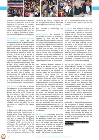 disabilities earns ﬁrms some exemptions;
there is no tax on income received from
investment in education and scientiﬁc
research on capital expenditures is tax
free. She concluded by saying that the
services provided by URA are good like
its 24 hr support, payment by mobile,
and the services provided are integrated.
The speaker of the House, Right Hon.
Rebecca Kadaga spoke next and

enumerated areas that do not require a lot
of capital to invest in. She started with
wildlife, mentioned attractions such as
the climbing lions in Kanungu in the deep
West, as well as the mountain gorillas.
She particularly wanted to inform the
delegates of a new type of tourism in
Uganda based on the traditional life
of the Ugandan people. She gave an
example of a former colleague of hers
who left parliament and currently runs
a lodge, where tourists pay for the
privilege of milking cows and digging in
the garden, living the traditional African
lifestyle. This is an investment that
does not require a lot of funding. She
suggested that this could be extended
to include activities like pottery, giving
them the rare experience of making pots
in Africa, showing it is possible to do
more without spending too much money.
Right Hon. Kadaga also tried to interest

the delegates in investment opportunities
around Lake Bunyonyi, the second
deepest lake in the world. Tourists pay
for the privilege of using canoes on the
lake and pay about £400per night to
sleep in a simple wooden lodge. She
also called the delegates’ attention to
religious tourism and said a lot more
marketing was needed for the Uganda
Martyrs.

this is something that she has put right
at the top of her agenda in the next six
months.

Next followed a commentary and
question time.

Dr. Seguya then answered a query on
incentives in the tourism sector and
progress on the East African single visa
regime. He said that the East African
parliament is looking at not only issuing
a single East African visa, but also at
selling East Africa as a single destination.
He said they were working on the
protection of the smaller states from
the stronger ones. He gave an example
of tour companies in Kenya being able
to buy all the gorilla permits in Uganda
with one cheque, thereby pushing all the
other tour companies out of business.
Dr. Seguya assured delegates that the
framework for the single visa is currently
being worked out and it will happen.

Subhash Thakrar,

the chairman of
the London Chamber of Commerce,
Ugandan by birth, who has been
involved in investing in India, suggested
that the government produce a dedicated,
certiﬁed list of opportunities on a website
that people can look at, something that
has been done in India. This can be
certiﬁed by a leading accounting or law
ﬁrm. He said that since western investors
today have plenty of choice to invest in
Asia and other countries in Africa, it was
time for Uganda to show up the best
opportunities available by selling them.
Next, Baroness Chalker answered a
query on the political climate and the
viability of infrastructure in Uganda
(roads, hospitals) so that investors can
come to Uganda and invest conﬁdently.
Baroness Chalker agreed with the
Chairman of the London chamber of
Commerce, saying it is indeed necessary
to have dedicated certiﬁed list of
opportunities with the best opportunities
highlighted. She added that this should
be the job of the Uganda Investment
Authority (UIA) and of every Ugandan
High Commission and Embassy around
the world. She also said there was a
need to reform the working practices of
the UIA and strengthen its stafﬁng. She
reported that she had been asked to help
with this reform, together with some
dedicated workshops, particularly in the
area of information technology (ICT), in
the area of agriculture and indeed also on
the preparations for oil, gas and power
development.

Baroness Chalker mentioned that while

it is wonderful in many ways that oil
has been found, Uganda is not yet ready
to make the most of this bonus coming
out of the ground. Many more artisan
workers and scientists are needed to
make sure that oil and gas production
and transportation is done properly and
maximises the return to the Ugandan
people. She assured the delegates that

As the last speaker of the session,
Rebecca Kadaga, Speaker of Parliament
added that that there are still a number
of issues that need to be agree on within
the community, such as sovereignty
and which type of passports will be
issued. With regard to the political
climate, the speaker assured delegates
that elections are held every ﬁve years
and to conﬁrm that politicians from
different parties co-exist, she mentioned
Commissioner Dombo a member of the
NRM, Hon. Balikuddembe, a member
of the opposition, Hon. Allen, a former
member of the Diaspora who returned
home and contested as an independent
candidate and Hon. Janet Karuhanga,
independent MP for the youth.
Right Hon. Kadaga told delegates that
the government is equally concerned
about the health situation and addressing
it. The government has secured loans
to redo all the major hospitals in the
country. She concluded by telling the
delegates that things are going to change
as long as the government receives the
support that it needs.
Video at: http://www.youtube.com/user/
ugandansinuk

Co n v en

UCU

United We Can

UK

Ug a n

an

on
ti

d

In Busoga, she said the government is
looking to market the Hannington site in
Kyando where Bishop Hannington was
killed. Given that Bishop Hannington
was sent to Uganda by the Church
of England, people from the Church
of England could visit the site as a
pilgrimage. She mentioned that at the
end of this year, there will be a Busoga
tourism expo aimed at marketing all
nine chiefdoms, as well as religious
sites in the area as a starting point. She

concluded by inviting delegates for
the Busoga tourism expo in December
promising that it will be very exciting.

| 14

Summary report | Comments and Evaluation | Action Plan

 