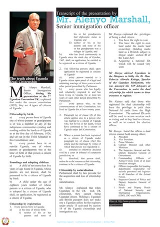 Transcript of the presentation by

Mr. Alenyo Marshall,
Senior immigration ofﬁcer
his or her grandparents
had diplomatic status in
Uganda; and
ii) neither of his or her
parents and none of his
or her grandparents was a
refugee in Uganda; and
b)
who has lived continuously in
Uganda since the ninth day of October,
1962. shall, on application, be entitled to
be registered as a citizen of Uganda-

2.

The truth about Uganda
Dual Citizenship

M

r. Alenyo Marshall,
Senior
Immigration
Ofﬁcer, during his
presentation at the 2nd
Ugandan Convention UK, explained
that under the current constitution
(1995), they are 4 types of citizens
of Uganda:
Citizenship by birth.
a)
every person born in Uganda
one of whose parents or grandparents
is or was a member of any of the
indigenous communities existing and
residing within the borders of Uganda
as at the ﬁrst day of February, 1926,
and set out in the Third Schedule to
this Constitution; and
b)
every person born in or
outside Uganda, one of whose
parents or grandparents was at the
time of birth of that person a citizen
of Uganda by birth.
Foundings and adopting children.
a)
A child of not more than ﬁve
years of age found in Uganda, whose
parents are not known, shall be
presumed to be a citizen of Uganda
by birth.
b)
A child under the age of
eighteen years neither of whose
parents is a citizen of Uganda, who
is adopted by a citizen of Uganda
shall, on application, be registered as
a citizen of Uganda.
Citizenship by registration
1. Every person born in Ugandaa)
at the time of whose birthi) neither of his or her

UCU

United We Can

UK

Ug a n

and

none

3.

Paragraph (a) of clause (2) of this
article applies also to a person who
was married to a citizen of Uganda
who, but for his or her death, would
have continued to be a citizen of
Uganda under this Constitution.

4.

Where a person has been registered
as a citizen of Uganda under
paragraph (a) of clause (2)of this
article and the marriage by virtue of
which that person was registered isa)
annulled or otherwise declared
void by a court or tribunal of competent
jurisdiction; or
b)
dissolved, that person shall,
unless he or she renounces that citizenship,
continue to be a citizen of Uganda.

Citizenship by naturalisation
Parliarment shall by law provide for
the acquisition and loss of citizenship
by
naturalisation.
Mr. Alenyo explained that when
Ugandans in the UK
took UK
citizenship, they ceased being
Ugandan citizen. Holding a Ugandan
and British passport does not make
one a Ugandan unless he/she registers
under article 15 activated by section
19 of the Uganda citizenship and
immigration act.

Mr Alenyo advised Ugandans in
the Diaspora to lobby the Rt. Hon.
Rebecca Alitwala Kadaga, Speaker
of the Ugandan Parliament, who
was amongst the VIP delegates at
the Convention, to waive the dual
citizenship fee which seems to deter
everyone to register.
Mr Alenyo said that those who
registered for dual citizenship will
have the privilege to pick their
National Id cards from the High
Commission. The national ID cards
will be used to access services such
as voting and to buy land as citizens,
as well as to contest for elective
ofﬁces.
Mr Alenyo listed the ofﬁces a dual
citizen cannot hold among others:
a. President.
b. Vice President.
c. Prime Minister.
d. Cabinet Minister and other
e.
f.
g.

h.
i.

| 16

Ministers.
The Inspector General and the
Deputy Inspector General of
Government.
Commanding
Ofﬁcers
of
Armed Forces Units of at least
battalion strength.
Ofﬁcers responsible for heading
departments responsible for
records personnel and logistics
in all branches of the Armed
Forces.
Inspector General of Police and
Deputy Inspector General of
Police.
Heads and Deputy Heads
of National Security and
Intelligence
Organisations,
(ESO), ISO and CMI).

Video at: http://www.youtube.com/user/
ugandansinuk

of

Co n v en

on
ti

d

parents
an

The following persons shall, upon
application be registered as citizens
of Ugandaa)
every person married to a
Uganda citizen upon proof of a legal and
subsisting marriage of three years or such
other period prescribed by Parliament:
b)
every person who has legally
and voluntarily migrated to and has
been living in Uganda for at least ten
years or such other period prescribed by
Parliament;
c)
every person who, on the
commencement of this Constitution, has
lived in Uganda for at least twenty years.

Mr Alenyo explained the privileges
of being a dual citizen:
i. You have the right to vote
ii. You have the right to own
land under the mailo land
ownership. (holding mailo
land as a Bristish subject is
illegal under section 40 of
the Land Act)
iii. Acquiring a national ID,
which will be issued very
soon

Summary report | Comments and Evaluation | Action Plan

 