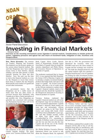Sector Panel Discussion:

Investing in Financial Markets

– (Diaspora Bond)
Overview on the investing environment across Ugandan fi nancial markets. Considerations to include preferred
sectors, regulatory pressures and typical risk and return of investment funds, mitigation of risks, incentives and
Diaspora Bond.

Hon. Maria Kiwanuka, The minister
for Finance, Planning and Economic
Development was the keynote speaker on
the session about ﬁnancial markets. She
said that Diasporans have been sending
money home to their families, educate
children, and look after parents, to build
typically housing for them and their
families. Now, she said, was the time
to look at the ﬁnancial markets as a way
for the Diaspora to invest their money
back home in markets like the Diaspora
Bond and the stock market of Uganda and
several other instruments.
The government knows that the
Diasporans can be a stable source of
funds more than any other source of
investors because their familiarity with
Uganda gives them a better perception of
any possible risk. Also, Diasporans are
generally less concerned with exchange
rate ﬂuctuations because they will invest
in Uganda for the long term.

The moderator mentioned that in August
2012, it was reported that Bob Diamond,
the former CEO of Barclays Capital was
to introduce complex investment banking
products like hedge funds, derivatives and
swaps in Uganda. He invited Veronica
Kalema, who does a lot of credit rating
on the African continent to explain where
Uganda’s ﬁnancial markets stand at the
moment and why should the Ugandans in
the Diaspora be interested in investing in
ﬁnancial products in Uganda.
Veronica Kalema explained that
Uganda’s ﬁnancial markets are still at the
development stage but nevertheless pose
a lot of investment opportunities. Uganda
developed a domestic Bond market ten
years ago, and increasingly, African
countries are going in the Euro Bond
market and issuing debt bonds which
would have been unthinkable 5 years ago.
She said that Zambia recently issued
its debut Euro Bond which was
oversubscribed by 15% , amounting to
basically $12billion worth of investment
and she was sure that was also the way
Uganda and all the rest of the frontier
markets were moving towards.
Mr. Phillip Wabulya, Executive Director
Operations Edwin was invited to talk
about the Diaspora Bond. He explained

ﬁrst that in 1993, the government had
liberalized the economy, when just
$50,000 could move the entire market of
Uganda and the exchange rate would be
up. The trade has changed positively and
the capital markets right now demand a
Diaspora bond because a lot of Ugandans
are looking for other investment avenues
and products beside the usual real estate.

Mr Wabulya further said that Uganda
has an active secondary market whereby
government securities are being traded.
In addition, the Minister of Finance is
committed to build skills and investment
opportunities, and the Bank of Uganda
via the UK Convention, aims to raise
awareness and to look forward to the
implementation of the Diaspora bond in
the near future.
Mr Wabulya explained how people in the
Diaspora will be able to buy or sell the
Diaspora bond after its introduction, and
how they will be able to access it from
outside Uganda. He cited that from July
2011, Uganda received about $252million

Co n v en

UCU

United We Can

UK

Ug a n

an

on
ti

d

The moderator of the panel was Edwin
Charles Senjobe Sentogo. The panel
guests were Veronica Kalema from Ned

Bank Capital Africa Credit, Derrick
Smail of Homestrings, Kenneth Egesa
from Bank of Uganda where he heads the
statistics department and Philip Obuya,
the Executive Director of Operations in
the Bank of Uganda.

| 18

Summary report | Comments and Evaluation | Action Plan

 