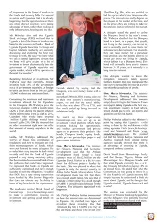 of investment in the ﬁnancial markets in
the bonds and treasury bills. He assured
investors and Ugandans that it is already
happening, that the opportunities are there
and other shrewd investors were taking
advantage of them, rather than looking at
only infrastructure, housing and the like.

10million Ug Shs, who are entitled to
bid for a price which later determines the
prices. The interest rates really depend on
the players in the market at the time, and
on the prices they are willing to take for
the amounts that are offered in the market.
A delegate asked the panel to deﬁne
the Diaspora Bond in lay man’s terms.
Mr. Wabulya clariﬁed that the Diaspora
bond is a bond, or a paper, that people,
not living in the country, can invest in,
and is normally used to raise funds for
infrastructure development. For example,
they can raise money for a particular
road project, and the people allowed to
invest are those not living in Uganda,
which deﬁnes it as a Diaspora bond. This
bond will normally have yearly tenures
between 3- 15 years, as it normally is a
long time investment.

Mr Wabulya also said that Uganda
Stock exchange (USE) realized that in
Uganda, a lot of the ﬁnancial markets are
based in the commercial banks. Bank of
Uganda, Uganda Securities Exchange and
Capital Markets Authority are currently
discussing and exploring the best way
to make it work. He said “we have what
we call a central depository system that
we hope will give access to a lot of
investors to invest electronically into the
government of Uganda securities and
equity market, which will be operative in
the next few months.”

Lastly, Mr Wabulya addressed the
worries of fraud, non- compliance of
regulations and how to mitigate any risk
from mismanagement of funds, which
were put forward by some delegates. He
revealed that every investor he had visited
recently said that the Bank of Uganda
pursued a very strong monetary policy
that has insulated commercial banks from
the problems that could have happened.
He explained that banks in Uganda are
sufﬁciently capitalized and have enough
liquidity to meet the obligations. He added
that BOU has a very strong supervision
team headed by Mrs Justine Bagyenda
that does not tolerate any ﬂexibility in
terms of any breaches in the requirement.
The moderator invited Derek Smail of
Homestrings
(www.homestrings.com)
to make a contribution focusing on
investment and getting good return on
investment.

To match up these expectations,
Homestrings.com was set up as an
investment vetted platform which helps
investors looking for opportunities,
and enables government and private
agencies to promote their products like
bonds, Diaspora bonds, equity funds,
public private partnerships projects and
government initiatives.
Hon. Maria Kiwanuka, The minister
for Finance, Planning and Economic
Development said that the African
Development Bank issued a local
currency note of Shs125billion on the
Ugandan Stock Market in a bid to raise
funds for different projects funded by
the bank. She was pleased to share that
Uganda is only the second country in
Africa 9after South Africa) where Africa
Development Bank has felt that there
was enough credit rating. She said that if
Uganda’s credit rating was good enough
for ADP, it should be good enough for the
Diaspora. The delegates applauded with
happiness.
Mr. Phillip Wabulya further commented
on how the interest rates are determined
in Uganda. He clariﬁed two types of
investors: those investing less that
10million Ug Shs ( $4000) who buy at
the set price; and those who invest over

Hon. Maria Kiwanuka, The minister
for Finance, Planning and Economic
Development addressed this concern
simply by referring to the Financial Times
newspaper, rating Uganda as the best lowrisk investment country in East Africa,
which should put to rest all doubts and
questions on the risk factor.
Phillip Wabulya added to the Minister’s
point by saying that Uganda’s credit
rating is done by the well-known credit
rating agencies Fitch (www.ﬁtchratings.
com) and Standard and Poors (www.
standardandpoors.com). He pointed
out that the ratings Kenya, Tanzania and
Zambia received from similar rating
agencies quickly showed that there is
an advantage of investing in Uganda,
compared to those countries.
Derek Smail from Homestrings ﬁnally
said that Kenya, Nigeria, Ghana and
Mozambique have Diaspora bonds, and
that what Uganda currently has is a 91
day Treasury bill which is paying 12% on
an annual basis. He added that after the
Convention, he was going to invest in a
91 day Republic of Uganda treasury bill
simply because he understood a little bit
more about Uganda, and he thought that
Uganda needs it, Uganda deserves it and
is safer!
The session was concluded by the
Minister of Finance thanking the panelists
and the delegates who patiently listened
to the vast information shared with them.
Video at: http://www.youtube.com/user/
ugandansinuk

| 19

Co n v en

UCU

United We Can

UK

Summary report | Comments and Evaluation | Action Plan

an

on
ti

d

Concerning the minimum and maximum
investment allowed for the Ugandans
in the Diaspora, Mr Wabulya gave the
following example: £100 a month totals
£1200 a year; during the recent inﬂation
where interest rates were as high as 25%,
Ugandans who would have invested
1million UgShs shillings would have
earned UgShs 250, 000. He stressed that
no other investment right now can offer
that amount of money anywhere in the
world.

Derrick started by saying that the
Diaspora, who sent money home with a
tune of
more than $768m in 2010, wanted to invest
in their own country’s manufacturing,
export, etc and that the actual ability
to do that was about 17% or 12%, and
that much ended up being invested in
subsistence only.

One delegate wanted to know the
mitigation measures taken against
faithless bankers that may manipulate the
rate only to reward the investor at a lower
rate than the actual rate of proﬁt.

Ug a n

Regarding threshold of investment, Mr
Wabulya said that currently, foreign
investors hold 15% of the government
stock of government securities. A foreign
investor can invest from as low as UgShs
100,000 without any maximum limit.

 
