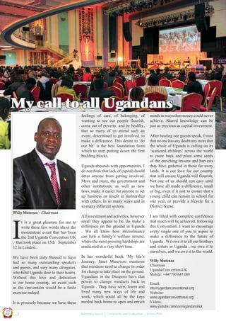 My call to all Ugandans
feelings of care, of belonging, of
wanting to see our people flourish,
come out of poverty, and be healthy,
that so many of us attend such an
event, determined to get involved, to
make a difference. This desire to ‘do
our bit’ is the best foundation from
which to start putting down the first
building blocks.
Uganda abounds with opportunities. I
do not think that lack of capital should
deter anyone from getting involved.
More and more, the government and
other institutions, as well as new
laws, make it easier for anyone to set
up business or invest in partnership
with others, in so many ways and in
so many different sectors.
Willy Mutenza - Chairman

I

t is a great pleasure for me to
write these few words about the
momentous event that has been
the 2nd Uganda Convention UK
, that took place on 15th September
12 in London .
We have been truly blessed to have
had so many outstanding speakers
and guests, and very many delegates,
who hold Uganda dear to their hearts.
Without this love and dedication
to our home country, an event such
as the convention would be a futile
exercise indeed.

United We Can

Ug a n

UK

UCU

on
ti

d

It is precisely because we have these
Co n v en
an

|2

All investment and activities, however
small they appear to be, do make a
difference on the ground in Uganda
. We all know how microfinance
can turn a family’s welfare around,
where the most pressing hardships are
eradicated in a very short time.
In her wonderful book ‘My life’s
Journey, Janet Museveni mentions
that mindsets need to change in order
for change to take place on the ground.
Ugandans in the Diaspora have that
power to change mindsets back in
Uganda . They have seen, learnt and
lived many new ways of life and
work, which could all be the keys
needed back home to open and enrich

minds in ways that money could never
achieve. Shared knowledge can be
just as precious as capital investment.
After hearing our guests speak, I trust
that no one has any doubt any more that
the whole of Uganda is calling on its
‘scattered children’ across the world
to come back and plant some seeds
of the enriching lessons and harvests
they have gathered in those far away
lands. It is our love for our country
that will ensure Uganda will flourish.
Not one of us should rest easy until
we have all made a difference, small
or big, even if it just to ensure that a
young child can remain in school for
one year, or provide a bicycle for a
District Nurse.
I am filled with complete confidence
that much will be achieved, following
this Convention. I want to encourage
every single one of you to aspire to
make a difference to the future of
Uganda . We owe it to all our brothers
and sisters in Uganda , we owe it to
ourselves, and we owe it to the world.
Willy Mutenza
Chairman
Uganda Convention-UK
Mobile: +447790 647 089
Email:
info@ugandanconventionuk.org
Website:
www.ugandanconventionuk.org
Videos:
www.youtube.com/user/ugandansinuk

Summary report | Comments and Evaluation | Action Plan

 