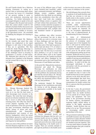 Ms. Makumbi thanked Mr. Muhwezi
for his remarks and noted that value
addition was emphasised so she urged
delegates to add value to their produce
if they are to agriculture. She then
invited Dr. Sarah Nkonge Muwonge to
speak. She highlighted the fact that one
of the challenges faced in investing in
agribusiness is security of land tenure.
Ms. Makumbi then asked her to tell the
delegates how Ugandans in the Diaspora
can get around that as they try to invest
in Uganda.

for most of the different types of land;
mailo /freehold land, leasehold / public
land, communal/customary and bibanjas.
Bibanja owners complain against
landlords who they think are not putting
them into consideration when they sell
their land. Land lords also complain
against bibanja owners or squatters who
sell land without their permission. Other
problems include unlawful occupation or
acquisition of land through forged letters
of administration& wills, multiple sales
and fraudulent transfer of agreements
sales.
These problems may affect investors
but the government has put in place
ofﬁces that can work to overcome some
of these challenges and turn them into
opportunities. Dr. Nkonge Muwonge
noted that some of the land in question is
public land and about 5.1% of which is
unutilised leaving a balance of 3 million
capacity land. The best way to overcome
these problems is to get in touch with
the relevant ofﬁces such as the Uganda
land commission, the Uganda investment
authority and ofﬁces mandated by the
government such as the Land Fraud Unit,
Directorate of Land Matters and others.
At this point Ms. Makumbi the moderator,
interjected and asked Dr. Nkonge
Muwonge for clariﬁcation on what
investors can do or should do when faced
with the problems she mentioned, having
provided the relevant ofﬁces. Dr. Nkonge
Muwonge then advised delegates to go to
the ofﬁces she mentioned earlier if faced
with any land problems.

These are some of the problems investors
from the Diaspora might have to face. But
it has been found that there are complaints

Dr. Atwine introduced herself and
informed the delegates that her job is to
monitors health services in Uganda. She
stressed that despite the things that are
heard and seen in the news, there are good
things happening in the health sector in
Uganda. There are currently attempts to
put right the problems in the health sector

•

She told delegates that currently there
is medicine in all health facilities and
that they are welcome to visit any
health centre in the country to prove
that the medicine is indeed there.

•

There are several opportunities
available under manufacturing,
because 95% of the medicines used
in the Uganda are imported. So
there are investment opportunities
in the area of pharmaceuticals &
manufacturing for those interested.

•

In
terms
of
Infrastructural
development, the government is in
the process of revamping/ repair
and equip most of the hospitals but
there is still need for skilled labour
to operate this equipment and give
the expertise needed. These services
can be given by the private sector
with entrepreneurs putting up private
hospitals. Within the next two years it
is expected that ultramodern hospitals
capable of carrying out cardiothoracic
surgery and other highly specialised
procedures. In order to do that, she
encouraged individuals to come
and partner with the government to
provide these skills.

•

Under human resources, individuals
are needed not only to work in the
health facilities but to train Ugandans
and pass on the skills that they have.
She acknowledged that there have
been issues about incentives and
remuneration for health workers but
this is a process that the government
is working on.

•

In the last 5 years, the government
has expanded health facilities; at the
moment there are health facilities
at every parish all of which require
money and equipment. The next
phase is the government focusing
on human resource development,
acquiring highly skilled labour to
operate in the highly specialised
hospitals / health facilities that are
going to be set up. The government
is encouraging public private
partnerships in this area.

•

The government is planning on rolling
out health insurance once the policies
required are in place therefore skilled
labour in the ﬁeld of health insurance
are needed to provide expertise. This
is an area where labour is needed. She
assured delegates that jobs would be
available in this area.
| 21

Co n v en

UCU

United We Can

UK

Summary report | Comments and Evaluation | Action Plan

an

on
ti

d

Dr. Nkonge Muwonge thanked Ms.
Makumbi for her introduction and
went on to say that the land tenure is
what discourages most investors in the
Diaspora. She noted that most delegates
present are absentee landlords who would
like to invest or utilise their land upon
returning home. Her ofﬁce has observed
several disputes regarding land as a
result of ignorance of the laws governing
the land, environment, inheritance and
family; misuse of power and social
status(politically
and
ﬁnancially);
decentralisation and creation of new
districts headquarters which has turned
land hitherto ignored as rural into prime
urban land; corruption by public servants
and forgeries by land grabbers.

The moderator thanked Dr. Nkonge
Muwonge for her contributions and asked
Dr. Atwine to tell the delegates about
the opportunities available in the health
sector.

so that investors can come to the country
with a sense of conﬁdence in the system.

Ug a n

He said Uganda already has a laborious
farming community so setting up a
nucleus farm or processing plant means
the investor has access to a hinterland
of out growers making it easier to
grow into production, processing and
marketing. For further information he
encouraged delegates to speak to him and
his colleagues after the panel and assured
them that contact details would be left
behind to facilitate further discussions and
give further information on the incentives
and opportunities available to investors
in the agricultural sector. He concluded
by thanking the delegates for listening to
him.

 