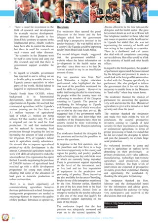 •

•

There is need for investment in the
ﬁeld of research and development
for example vaccine development.
She stressed that Uganda is free
from Ebola contrary to reports in the
international press. Health workers
have been able to control the disease
but there is need for research on
such viruses and other diseases.
The scientists in the Diaspora were
invited to come home and carry out
this research and told that there is
government support available for
that.
In regard to e-health, government
has invested in and is rolling out an
e- health policy to enable doctors in
Uganda contact specialists in other
parts of the world. Skilled labour is
required to implement these plans.

Donald Banks from GCSED, whose
background
is
in
International
development, spoke about investment
opportunities in Uganda. He asserted that
commercial agriculture will be Uganda’s
saviour pointing out the fact there are
5.1 million hectares of agricultural
land of which 2.1 million are being
utilised. Of that number only 5% of it
is irrigated and can be used for food
production. He said that malnutrition
can be reduced by increasing food
production through irrigating the land an
increasing the amount of land available
for irrigation. 85% of Uganda’s labour
work in agriculture mainly subsistence.
He stressed that to improve agricultural
productivity skills development is the
answer. Commercial agriculture needs to
work with skills development to make the
situation better. His organisation has spent
the last 5 months negotiating the purchase
of 250,000 hectares of agricultural land
matched up with a skills development
programme for young men aimed at
ensuring that some of the allocation of
land goes to domestic production to
reduce malnutrition.
There is so much opportunity of
commercialising agriculture however
there are problems such as land. Enterprise
management programmes are needed to
encourage farmers to improve the quality
of their produce. Introduce co-operatives,

Questions:
The moderator then opened the panel
discussion to the house and the ﬁrst
delegate asked how the government
could help a prospective investor in the
poultry business? He was bafﬂed at how
a country like Uganda could be importing
poultry from Brazil and South Africa.
The second delegate simply suggested
that
the government establish
a
website where the latest information on
developments in the health sector are
provided since there was a lot that Dr.
Atwine wanted to say in an insufﬁcient
amount of time.
The last question was from Prof.
Fred Wabamba, a higher education
professional, who highlighted the fact
that most of the panellists mentioned the
need for skills in Uganda. However he
added that having decided to return home,
the people within the country were not
welcoming to members of the Diaspora
returning to Uganda. The process of
transferring his belongings to Uganda
took 9 months many of which were of no
use to him by the time they arrived. He
suggested that if the government really
requires the skills and knowledge that
members of the Diaspora have, then the
country should be more welcoming to
those members of the Diaspora returning
home.
The moderator thanked the delegates for
the questions and invited the panellists to
answer the questions.
In response to the ﬁrst question, one of
the panellists said that there is a huge
investment opportunity in the country and
region for poultry and poultry products
such as breeding one day old chicks most
of which are currently being imported.
There is government support depending
on the level of the investment, such
as free land and tax free importation
of equipment in the production and
processing of poultry. These incentives
are also available for the area of breeding.
Poultry is one of the enterprises mentioned
by the Hon. Minister earlier, identiﬁed
as one of the key areas both in the local
and regional markets. Animal feeds an
enterprise needed by the poultry subsector
is also one of the areas that qualify for
government support depending on the
scale of the project.

In regard to the third question, the speaker
of parliament appreciated the issues raised
by the delegate and promised to create a
small desk in the foreign affairs committee
to deal with the Diaspora speciﬁcally in
parliament. She also pledged to inform
the government that it has not done the
necessary to enable those in the Diaspora
to “land softly” when they return home.
The moderator thanked the speaker of
parliament for answering the question
very well and invited the Hon. Minister of
agriculture to give a few remarks on land
security and close the panel.
The minister thanked the moderator
and made two main points by way of
conclusion. He assured prospective
investors coming to Uganda of land
security for their investments in ranching
or commercial agriculture, in terms of
proper processing of land. He stated that
he did not expect the delegates to return
and join the peasantry, he expects large
scale production.
He welcomed investors to come and
invest in agriculture at various levels
depending on their preferences;
at
primary production, early value addition,
manufacturing, technology that promote
agriculture ,seed production, animal
vaccines, fertiliser. But high levels of
intervention are expected of prospective
investors given their experience, training
and opportunity. He concluded by
thanking the delegates for listening.
The moderator thanked the Hon.
Minister and the distinguished panel
for the information and advice given,
she also thanked the audience for being
very participative and involved in the
discussions that took place.
Video at: http://www.youtube.com/user/
ugandansinuk

Co n v en

UCU

United We Can

UK

Ug a n

an

on
ti

d

The moderator hoped that the ﬁrst
question was adequately answered and
went on to the second question; Dr.

Atwine offered to be the link between the
delegates and the health sector. She gave
her contact details as well as a 24 hour toll
free telephone number to those who had
any issues or question on the health sector
in Uganda but added that she was not
representing the ministry of health and
was acting in her capacity as a monitor.
There is a dashboard and call centre
that deal with all complaints concerning
service delivery. Her ofﬁce could be a link
to the ministry of health and other health
ofﬁces.

| 22

Summary report | Comments and Evaluation | Action Plan

 