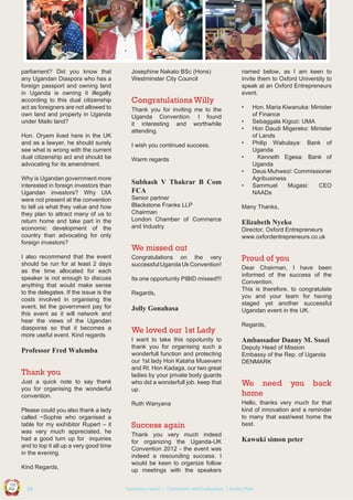 parliament? Did you know that
any Ugandan Diaspora who has a
foreign passport and owning land
in Uganda is owning it illegally
according to this dual citizenship
act as foreigners are not allowed to
own land and property in Uganda
under Mailo land?
Hon. Oryem lived here in the UK
and as a lawyer, he should surely
see what is wrong with the current
dual citizenship act and should be
advocating for its amendment.

Josephine Nakato BSc (Hons)
Westminster City Council

Congratulations Willy

named below, as I am keen to
invite them to Oxford University to
speak at an Oxford Entrepreneurs
event.

Thank you for inviting me to the
Uganda Convention. I found
it interesting and worthwhile
attending.

•

I wish you continued success.

•

Warm regards

•

•
•

•
Why is Ugandan government more
interested in foreign investors than
Ugandan investors? Why UIA
were not present at the convention
to tell us what they value and how
they plan to attract many of us to
return home and take part in the
economic development of the
country than advocating for only
foreign investors?
I also recommend that the event
should be run for at least 2 days
as the time allocated for each
speaker is not enough to discuss
anything that would make sense
to the delegates. If the issue is the
costs involved in organising the
event, let the government pay for
this event as it will network and
hear the views of the Ugandan
diasporas so that it becomes a
more useful event. Kind regards

Subhash V Thakrar B Com
FCA
Senior partner
Blackstone Franks LLP
Chairman
London Chamber of Commerce
and Industry

•

Hon. Maria Kiwanuka: Minister
of Finance
Sebaggala Kigozi: UMA
Hon Daudi Migereko: Minister
of Lands
Philip Wabulaya: Bank of
Uganda
Kenneth Egesa: Bank of
Uganda
Deus Muhwezi: Commissioner
Agribusiness
Sammuel
Mugasi:
CEO
NAADs

Many Thanks,

Elizabeth Nyeko
Director, Oxford Entrepreneurs
www.oxfordentrepreneurs.co.uk

We missed out
Congratulations on the very
successful Uganda Uk Convention!
Its one opportunity PIBID missed!!!
Regards,

Jolly Gonahasa

Proud of you
Dear Chairman, I have been
informed of the success of the
Convention.
This is therefore, to congratulate
you and your team for having
staged yet another successful
Ugandan event in the UK.

Thank you
Just a quick note to say thank
you for organising the wonderful
convention.
Please could you also thank a lady
called ~Sophie who organised a
table for my exihibitor Rupert – it
was very much appreciated, he
had a good turn up for inquiries
and to top it all up a very good time
in the evening.

I want to take this oppotunity to
thank you for organising such a
wonderfull function and protecting
our 1st lady Hon Kataha Museveni
and Rt. Hon Kadaga, our two great
ladies by your private body guards
who did a wonderfull job. keep that
up.

Ambassador Danny M. Ssozi

Hello, thanks very much for that
kind of innovation and a reminder
to many that east/west home the
best.

Success again
Thank you very much indeed
for organizing the Uganda-UK
Convention 2012 - the event was
indeed a resounding success. I
would be keen to organize follow
up meetings with the speakers

Deputy Head of Mission
Embassy of the Rep. of Uganda
DENMARK

We need
home

UCU

United We Can

| 24

you

Kawuki simon peter

Co n v en

UK

Ug a n

an

on
ti

d

Kind Regards,

Regards,

Ruth Wanyana

Professor Fred Walemba

We loved our 1st Lady

Summary report | Comments and Evaluation | Action Plan

back

 