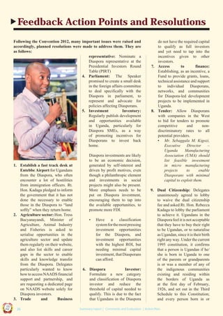 Feedback Action Points and Resolutions
Following the Convention 2012, many important issues were raised and
accordingly, planned resolutions were made to address them. They are
as follows:
representative: Nominate a
Diaspora representative at the
Presidential Investors Round
Table (PIRT)
4. Parliament: The Speaker
promised to create a small desk
in the foreign affairs committee
to deal specifically with the
Diaspora in parliament, to
represent and advocate for
policies affecting Diasporans.
5. Investment
Inventory:
Regularly publish development
and opportunities available
in Uganda, particularly for
Diaspora SMEs, as a way
of promoting incentives for
Diasporans to invest back
home.

•

Have
a
classification
system for the most pressing
investment opportunities
for the Diaspora, and
investment opportunities
with the highest ROI, but
needing minimal capital
investment, that Diasporans
can afford.

6. Diaspora
Investor:
Formulate a new category
and classification of Diaspora
investor and reduce the
threshold of capital needed to
qualify. This is due to the fact
that Ugandans in the Diaspora

9. Dual Citizenship: Delegates
unanimously agreed to lobby
to waive the dual citizenship
fee and asked Rt. Hon. Rebecca
Kadaga to lobby the parliament
to achieve it. Ugandans in the
Diaspora feel it is not acceptable
that they have to buy their right
to be Ugandan, or to naturalise
as Ugandan, since it is their birth
right any way. Under the current
1995 constitution, it confirms
that a person is Ugandan if he/
she is born in Uganda to one
of the parents or grandparents
is or was a member of any of
the indigenous communities
existing and residing within
the borders of Uganda as
at the first day of February,
1926, and set out in the Third
Schedule to this Constitution;
and every person born in or

Co n v en

UCU

United We Can

UK

Ug a n

an

on
ti

d

1. Establish a fast track desk at
Entebbe Airport for Ugandans
from the Diaspora, who often
encounter a lot of hostilities
from immigration officers. Rt.
Hon. Kadaga pledged to inform
the government that it has not
done the necessary to enable
those in the Diaspora to “land
softly” when they return home.
2. Agriculture sector: Hon. Tress
Bucyanayandi, Minister of
Agriculture, Animal Industry
and Fisheries is asked to
serialise opportunities in the
agriculture sector and update
them regularly on their website,
and also list skills and career
gaps in the sector to enable
skills and knowledge transfer
from the Diaspora. Delegates
particularly wanted to know
how to access NAADS financial
support and partnership, and
are requesting a dedicated page
on NAADS website solely for
Diaspora investors.
3. Trade
and
Business

Diaspora investments are likely
to be an economic decision,
generated by self-interest and
driven by profit motives, even
though a philanthropic element
and investments in social
projects might also be present.
More emphasis needs to be
put on Diaspora investment,
encouraging them to tap into
the available opportunities, to
promote more FDI.

do not have the required capital
to qualify as full investors
and yet need to tap into the
incentives given to other
investors.
7. Access
to
finance:
Establishing, as an incentive, a
Fund to provide grants, loans,
technical assistance and support
to individual Diasporans,
networks, and communities
for Diaspora-led development
projects to be implemented in
Uganda.
8. Tender: Allow Diasporans
with companies in the West
to bid for tenders to promote
competitive
and
nondiscriminatory rates to all
potential providers.
• Mr. Sebaggala M. Kigozi,
Executive
Director
–
Uganda
Manufacturing
Association (UMA) should
list feasible investment
in micro manufacturing
projects
to
enable
Diasporans with minimal
capital to exploit them.

| 26

Summary report | Comments and Evaluation | Action Plan

 