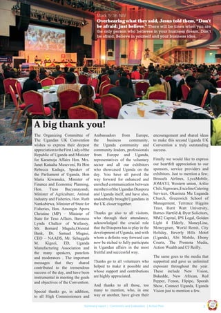 Mark 5:36 NIV
Overhearing what they said, Jesus told them, “Don’t
be afraid; just believe.” There will be times when you are
the only person who believes in your business dream. Don’t
be afraid. Believe in yourself and your business idea.

A big thank you!
The Organizing Committee of
The Ugandan UK Convention
wishes to express their deepest
appreciation to the First Lady of the
Republic of Uganda and Minister
for Karamoja Affairs Hon. Mrs.
Janet Kataaha Museveni, Rt Hon
Rebecca Kadaga, Speaker of
the Parliament of Uganda, Hon
Maria Kiwanuka, Minister of
Finance and Economic Planning,
Hon.
Tress
Bucyanayandi,
Minister of Agriculture, Animal
Industry and Fisheries, Hon. Ruth
Nankabirwa, Minister of State for
Fisheries, Hon. Amongin Aporu
Christine (MP) – Minister of
State for Teso Affairs, Baroness
Lynda Chalker of Wallasey,
Mr. Bernard Magulu,Oriental
Bank, Dr. Samuel Mugasi,
CEO – NAADS, Mr. Sebaggala
M.
Kigozi,
ED,
Uganda
Manufacturing Association and
the many speakers, panelists
and moderators . The important
messages that they shared
contributed to the tremendous
success of the day, and have been
instrumental in meeting the goals
and objectives of the Convention.

Thanks go also to all visitors,
who through their attendance,
acknowledged the crucial role
that the Diaspora has to play in the
development of Uganda, and with
whom a definite way forward can
now be etched to fully participate
in Ugandan affairs in the most
fruitful and successful way.
Thanks go to all volunteers who
helped to make it possible and
whose support and contributions
are highly appreciated.
And thanks to all those, too
many to mention, who, in one
way or another, have given their

encouragement and shared ideas
to make this second Uganda UK
Convention a truly outstanding
success.
Finally we would like to express
our heartfelt appreciation to our
sponsors, service providers and
exhibitors. Just to mention a few;
Brussels Airlines, LycaMobile,
JOMAYI, Western union, Arilio
Chili, Signware, Exceline Catering
Services, Okusinza Mu Luganda
Church, Greenwich School of
Management, Terrence Higgins
Trust, Herit Watt University,
Barnes Harrild & Dyer Solicitors,
MM2 Capital, IPS Legal, Golden
Light 4 Elderly, MoneyLine,
Moneygram, World Remit, City
Holiday, Beverly Hills Motel
(Uganda), Afri Mobile, Ebony
Courts, The Promota Media,
Action Wealth and CJ Reilly.
The same goes to the media that
supported and gave us unlimited
exposure throughout the year.
These include New Vision,
Bukedde, New African, Red
Pepper, Fenon, Hipipo, Sporah
Show, Connect Uganda, Uganda
Vision just to mention a few.
Ug a n

|3

Co n v en

UCU

United We Can

UK

Summary report | Comments and Evaluation | Action Plan

an

on
ti

d

Special thanks go, in addition,
to all High Commissioners and

Ambassadors
from
Europe,
the
business
community,
the Uganda community and
community leaders, professionals
from Europe and Uganda,
representatives of the voluntary
sector and all our exhibitors
who showcased Uganda on the
day. You have all paved the
way forward for enhanced and
enriched communication between
members of the Ugandan Diaspora
and Uganda itself, and have also,
undoubtedly brought Ugandans in
the UK closer together.

 