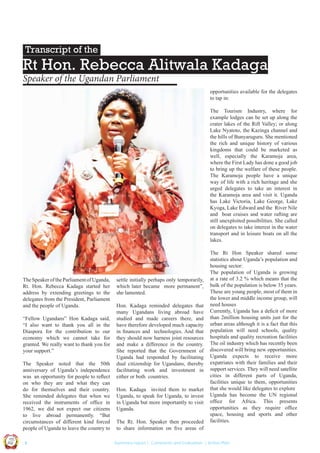 Transcript of the

Rt Hon. Rebecca Alitwala Kadaga
Speaker of the Ugandan Parliament
opportunities available for the delegates
to tap in:
The Tourism Industry, where for
example lodges can be set up along the
crater lakes of the Rift Valley; or along
Lake Nyatoto, the Kazinga channel and
the hills of Bunyaruguru. She mentioned
the rich and unique history of various
kingdoms that could be marketed as
well, especially the Karamoja area,
where the First Lady has done a good job
to bring up the welfare of these people.
The Karamoja people have a unique
way of life with a rich heritage and she
urged delegates to take an interest in
the Karamoja area and visit it. Uganda
has Lake Victoria, Lake George, Lake
Kyoga, Lake Edward and the River Nile
and boat cruises and water rafting are
still unexploited possibilities. She called
on delegates to take interest in the water
transport and in leisure boats on all the
lakes.

The Speaker of the Parliament of Uganda,
Rt. Hon. Rebecca Kadaga started her
address by extending greetings to the
delegates from the President, Parliament
and the people of Uganda.
“Fellow Ugandans” Hon Kadaga said,
“I also want to thank you all in the
Diaspora for the contribution to our
economy which we cannot take for
granted. We really want to thank you for
your support.”

Hon. Kadaga reminded delegates that
many Ugandans living abroad have
studied and made careers there, and
have therefore developed much capacity
in ﬁnances and technologies. And that
they should now harness joint resources
and make a difference in the country.
She reported that the Government of
Uganda had responded by facilitating
dual citizenship for Ugandans, thereby
facilitating work and investment in
either or both countries.
Hon. Kadaga invited them to market
Uganda, to speak for Uganda, to invest
in Uganda but more importantly to visit
Uganda.
The Rt. Hon. Speaker then proceeded
to share information on ﬁve areas of

Co n v en

UCU

United We Can

UK

Ug a n

an

on
ti

d

The Speaker noted that the 50th
anniversary of Uganda’s independence
was an opportunity for people to reﬂect
on who they are and what they can
do for themselves and their country.
She reminded delegates that when we
received the instruments of ofﬁce in
1962, we did not expect our citizens
to live abroad permanently. “But
circumstances of different kind forced
people of Uganda to leave the country to

settle initially perhaps only temporarily,
which later became more permanent”,
she lamented.

The Rt Hon Speaker shared some
statistics about Uganda’s population and
housing sector:
The population of Uganda is growing
at a rate of 3.2 % which means that the
bulk of the population is below 35 years.
These are young people, most of them in
the lower and middle income group, will
need houses
Currently, Uganda has a deﬁcit of more
than 2million housing units just for the
urban areas although it is a fact that this
population will need schools, quality
hospitals and quality recreation facilities
The oil industry which has recently been
discovered will bring new opportunities.
Uganda expects to receive more
expatriates with their families and their
support services. They will need satellite
cities in different parts of Uganda,
facilities unique to them, opportunities
that she would like delegates to explore
Uganda has become the UN regional
ofﬁce for Africa. This presents
opportunities as they require ofﬁce
space, housing and sports and other
facilities.

|4

Summary report | Comments and Evaluation | Action Plan

 