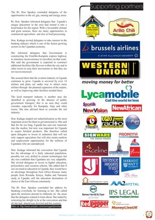 Supporting partners
The Rt. Hon Speaker reminded delegates of the
opportunities in the oil, gas, mining and energy areas.
Rt. Hon. Speaker informed delegates that Uganda’s
unique placement in the area had turned it into a
food basket for the region. With a favourable climate
and great seasons, there are many opportunities in
commercial agriculture and also in food processing.
Hon. Kadaga invited delegates to take interest in the
banking industry which is one of the fastest growing
sectors in the Ugandan economy.
She informed delegates that Government is
constructing the Entebbe-Kampala express highway
to minimise inconvenience to travellers on that route.
She said the government is expected to construct
additional facilities like ﬂyovers within the city and in
other towns to ease their movements so that they are
not inconvenienced.
She assured them that the aviation industry in Uganda
continues to grow. Uganda is serviced by over 14
airlines and plans are under way to attract more
airlines through the planned expansion of the airport,
as well as improving other facilities needed there.
The local transport industry is another area she
identiﬁed as growing. In the absence of public
government transport, this is an area they could
consider, especially for Kampala, Jinja and other
towns. She also advised them to consider the rail
industry.
Hon. Kadaga singled out industrialisation as the most
important sector for them to get interested in. She said
that for far too long, Uganda has sent raw materials
into the market, but now was important for Uganda
to export ﬁnished products. She therefore called
upon delegates to invest in industries that will not
only support agriculture but will also create markets
and employment opportunities for the millions of
Ugandans who are unemployed.
Hon. Kadaga informed the convention that Uganda
has the advantage of a fairly educated population,
possibly not very skilled in certain technologies but
she was conﬁdent that Ugandans are very adaptable.
She invited delegates to invest in higher education,
polytechnics and vocation schools. She added that if
one invested in education in Uganda, they would have
an advantage throughout East Africa because many
people from Rwanda, Kenya, Sudan and Tanzania
study in Uganda, still the education destination of
choice in the East African community.

Ug a n

|5

Co n v en

UCU

United We Can

UK

Summary report | Comments and Evaluation | Action Plan

an

on
ti

d

The Rt. Hon. Speaker concluded her address by
thanking everybody for listening to her. She called
upon the ministers present to elaborate on the areas
that the delegates wanted to learn about. She ended by
reiterating her delight to be at the convention and that
all she had shared was for God and her country.
Video at: http://www.youtube.com/user/ugandansinuk

 