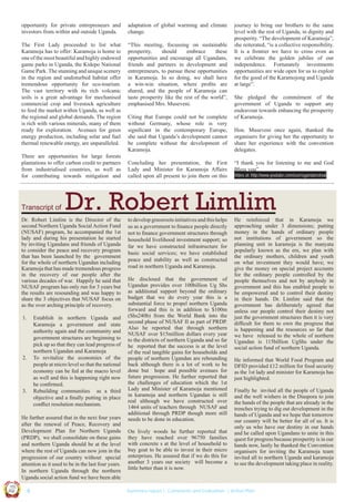 opportunity for private entrepreneurs and
investors from within and outside Uganda.

adaptation of global warming and climate
change.

The First Lady proceeded to list what
Karamoja has to offer: Karamoja is home to
one of the most beautiful and highly endowed
game parks in Uganda, the Kidepo National
Game Park. The stunning and unique scenery
in the region and undisturbed habitat offer
tremendous opportunity for eco-tourism.
The vast territory with its rich volcanic
soils is a great advantage for mechanised
commercial crop and livestock agriculture
to feed the market within Uganda, as well as
the regional and global demands. The region
is rich with various minerals, many of them
ready for exploration. Avenues for green
energy production, including solar and fuel
thermal renewable energy, are unparalleled.

“This meeting, focussing on sustainable
prosperity,
should
embrace
these
opportunities and encourage all Ugandans,
friends and partners in development and
entrepreneurs, to pursue these opportunities
in Karamoja. In so doing, we shall have
a win-win situation, where proﬁts are
shared, and the people of Karamoja can
taste prosperity like the rest of the world”,
emphasised Mrs. Museveni.

There are opportunities for large forests
plantations to offer carbon credit to partners
from industrialised countries, as well as
for contributing towards mitigation and

Transcript of

2.

3.

Establish in northern Uganda and
Karamoja a government and state
authority again and the community and
government structures are beginning to
pick up so that they can lead progress of
northern Ugandan and Karamoja
To revitalize the economies of the
people at micro level so that the national
economy can be fed at the macro level
as well and this is happening right now
he conﬁrmed.
Rebuilding communities as a third
objective and a ﬁnally putting in place
conﬂict resolution mechanism.

UCU

United We Can

UK

Ug a n

Hon. Museveni once again, thanked the
organisers for giving her the opportunity to
share her experience with the convention
delegates.
“I thank you for listening to me and God
Bless you”
Video at: http://www.youtube.com/user/ugandansinuk

to develop grassroots initiatives and this helps
us as a government to ﬁnance people directly
not to ﬁnance government structures through
household livelihood investment support; so
far we have constructed infrastructure for
basic social services; we have established
peace and stability as well as constructed
road in northern Uganda and Karamoja.
He disclosed that the government of
Ugandan provides over 100billion Ug Shs
as additional support beyond the ordinary
budget that we do every year this is a
substantial force to propel northern Uganda
forward and this is in addition to $100m
(Shs240b) from the World Bank into the
second phase of NUSAF II as part of PRDP.
Also he reported that through northern
NUSAF over $15million dollars every year
to the districts of northern Uganda and so far
he reported that the success is at the level
of the real tangible gains for households and
people of northern Ugandan are rebounding
back although there is a lot of work to be
done but hope and possible avenues for
future progression. He further reported that
the challenges of education which the 1st
Lady and Minister of Karamoja mentioned
in karamoja and northern Ugandan is still
real although we have constructed over
1464 units of teachers through NUSAF and
additional through PRDP though more still
needs to be done in education.
On lively woods he further reported that
they have reached over 96750 families
with concrete s at the level of household to
buy goat to be able to invest in their micro
enterprises. He assured that if we do this for
another 3 years our society will become a
little better than it is now.

He reinforced that in Karamoja we
approaching under 3 dimensions; putting
money in the hands of ordinary people
not institutions of government so the
planning unit in karamoja is the manyata
popularly known as the ere, we plan with
the ordinary mothers, children and youth
on what investment they would have; we
give the money on special project accounts
for the ordinary people controlled by the
people themselves and not by anybody in
government and this has enabled people to
be empowered and to control their destiny
in their hands. Dr. Limlim said that the
government has deliberately agreed that
unless our people control their destiny not
just the government structures then it is very
difﬁcult for them to own the progress that
is happening and the resources so far that
we have released to the whole of northern
Ugandan is 115billion UgShs under the
social action fund of northern Uganda.
He informed that World Food Program and
DFID provided £12 million for food security
as the 1st lady and minister for Karamoja has
just highlighted.
Finally he invited all the people of Uganda
and the well wishers in the Diaspora to join
the hands of the people that are already in the
trenches trying to dig out development in the
hands of Uganda and we hope that tomorrow
our country will be better for all of us. It is
only us who have our destiny in our hands
and he called upon Ugandans to unite in this
quest for progress because prosperity is in our
hands now, lastly he thanked the Convention
organisers for inviting the Karamoja team
invited all to northern Uganda and karamoja
to see the development taking place in reality.

Co n v en

on
ti

d

He further assured that in the next four years
after the renewal of Peace, Recovery and
Development Plan for Northern Uganda
(PRDP), we shall consolidate on these gains
and northern Uganda should be at the level
where the rest of Uganda can now join in the
progression of our country without special
attention as it used to be in the last four years.
In northern Uganda through the northern
Uganda social action fund we have been able
an

Concluding her presentation, the First
Lady and Minister for Karamoja Affairs
called upon all present to join them on this

She pledged the commitment of the
government of Uganda to support any
endeavour towards enhancing the prosperity
of Karamoja.

Dr. Robert Limlim

Dr. Robert Limlim is the Director of the
second Northern Uganda Social Action Fund
(NUSAF) program, he accompanied the 1st
lady and during his presentation he started
by inviting Ugandans and friends of Uganda
to consider the peace and recovery program
that has been launched by the government
for the whole of northern Ugandan including
Karamoja that has made tremendous progress
in the recovery of our people after the
various decades of war. Happily he said that
NUSAF program has only run for 3 years but
the results are resounding and was happy to
share the 3 objectives that NUSAF focus on
as the over arching principle of recovery.
1.

Citing that Europe could not be complete
without Germany, whose role is very
signiﬁcant in the contemporary Europe,
she said that Uganda’s development cannot
be complete without the development of
Karamoja.

journey to bring our brothers to the same
level with the rest of Uganda, in dignity and
prosperity. “The development of Karamoja”,
she reiterated, “is a collective responsibility.
It is a frontier we have to cross even as
we celebrate the golden jubilee of our
independence. Fortunately investments
opportunities are wide open for us to exploit
for the good of the Karamojong and Uganda
at large”.

|8

Summary report | Comments and Evaluation | Action Plan

 