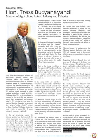 Transcript of the

Hon. Tress Bucyanayandi
Minister of Agriculture, Animal Industry and Fisheries
a ﬁnished product. Arabica coffee
could be brought in to supplement
Uganda’s production, standing now
at 15% Arabica and 85% Robusta.
Cocoa is coming up signiﬁcantly
in Uganda and again investors are
invited to take advantage of the
value addition opportunities by
converting cocoa into by-products
like chocolate.
In the area of fruits and vegetables,
the Minister said that Uganda’s
pineapples and other fruits are
some of the sweetest and that
there is vast opportunities as the
international market is demanding
fresh and dried fruits. On ﬂoral
culture, he advised investors to
look at growing other types of
ﬂowers where again the market
offers big opportunities.

The Minister advised people to start
looking at manufacturing and producing
ﬁsh using ﬁsh cages and ponds as the
demand is extremely high all over the
world. Uganda used to earn more than
$183 million from exports but the ﬁgures
are not promising due to low investment
in the sector.
He mentioned the success story of
Uganda and Nile breweries, leading
in the growing of barley and sorghum
to produce beer. Kinyara sugar works
is reaching out to commercial sugar
growers to help farmers beneﬁt especially
during this time when Uganda produces
less sugar. And he advised investors to

The seed industry is another sector the
Minister quoted, disclosing that only
15% of Uganda’s seed is improved,
offering great opportunities to improve
this ﬁgure.
Regarding fertilisers, Uganda does not
even use 1 kilogram of fertilisers per
hectare per year. . Phosphates and lime
can be exploited to produce fertilisers, as
well as derivatives of the oil industry and
other minerals .
He further reported that though Uganda
has a good climate, commercial irrigation
is still needed to support commercial
farming.
He ﬁnally informed delegates that
Uganda needs investment in agroprocessing urgently because the industry
will not grow without adding value
to raw products. The country needs
to sustain the production for its fast
growing population and be able to supply
the local and regional food demand. It
also needs to increase the shelf life of
ﬁnished products. Lastly, he advised
people to take advantage of minimum
and tax exemption on agro-processing
and machineries as reported by Jolly K.
Kaguhangire from the Uganda Revenue
Authority.
He concluded his speech by thanking Mr.
Willy Mutenza and his team for inviting
him with his team to the Convention and
encouraged him to persuade delegates
to go and invest in Uganda and take
advantage of the peace, good climate
and incentives given to investors.
Video at: http://www.youtube.com/user/
ugandansinuk
|9

Co n v en

UCU

United We Can

UK

Summary report | Comments and Evaluation | Action Plan

an

on
ti

d

In the agro-processing sector, the
Minister pointed out that most of the
cotton is exported raw instead of being
processed in ﬁnal textile which would
add value to the exported product. And
some of this crop could be processed
into animal feeds or oil. He added that
Uganda produces the best coffee which
can be roasted in Uganda and turn it in

In the dairy sector ,he reported a
tremendous increase in the output where
1.8 billion litres of milk annually were
produced, with potential for growth.
Milk coolers and abattoirs for processing
meat for export especially to the middle
east market are one of those the Minister
advised immediate investments in.

He further said that Uganda can’t
increase productive by using the old
manual methods. Machinery and
innovative commercial technology and
know-how is needed in the country to
increase productivity. He advised on
investors to come and start a tractor hire
service as many people can’t afford to
buy their own tractor but can afford to
hire at a reasonable cost.

Ug a n

Hon. Tress Bucyanayandi, Minister of
Agriculture, Animal Industry and
Fisheries started his speech by
emphasised that agriculture is the most
important sector in Ugandan economy.
He stated that out of a population of 34
million people, agriculture employs 4.5
million directly in farming and another
2.5 million people engaged in other
various agriculture related activities.
And more than 77% of the population is
engaged in this sector. He was happy to
report that agriculture’s performance
grew by 3% over the previous year. He
reported that the Ugandan government
has a target of raising a family’s income
to about 20million UgShs per family per
year, which is achievable if some
enterprise routes are exploited.

Due to the rising population in
the region and Uganda, producing
cereals and grain foods are some of
the best opportunities because the
raw product can be converted into
animal feeds and also food for human
consumption.

look at investing in sugar cane farming
as the regional demand is high.

 