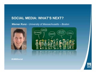SOCIAL MEDIA: WHAT’S NEXT?
Werner Kunz - University of Massachusetts – Boston
Social Media: What’s Next?
2ND SOCIAL MEDIA EVENT AT UMASS BOSTON’S
COLLEGE OF MANAGEMENT
Hosted by the College of Management in partnership with the Ofﬁce of Community Relations.
Thursday, May 9, 2013
9 a.m. – 1 p.m.
Campus Center Ballroom
University of Massachusetts Boston
Social media have changed our lives significantly and today are widespread in the business world.
For many businesses, the new challenge is to identify social media trends early and devise a
strategy accordingly. Join us and the following experts for presentations and discussion about
the future of social media for businesses and other organizations:
Werner Kunz, Social Media Scientist and Assistant Professor of Marketing, UMass Boston
#UMBSocial
 