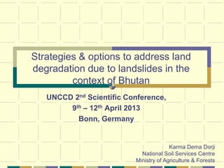 Strategies & options to address land
degradation due to landslides in the
         context of Bhutan
   UNCCD 2nd Scientific Conference,
        9th – 12th April 2013
          Bonn, Germany


                                        Karma Dema Dorji
                            National Soil Services Centre
                          Ministry of Agriculture & Forests
 
