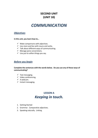 SECOND UNIT
(UNIT 10)
COMMUNICATION
Objectives
In this unit, you learn how to…
 Make comparisons with adjectives.
 Use more and less with nouns and verbs.
 Talk about different ways of communicating.
 Manage pone converstions.
 Use just to soften things you say.
Before you begin
Complete the sentences with the words below. Do you use any of these ways of
communicating?
 Text messaging.
 Video conferencing.
 A webcam.
 Instant messaging.
LESSON A
Keeping in touch.
1. Getting Started
2. Grammar. Comparative adjectives.
3. Speaking naturally. Linking.
 