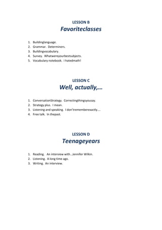 LESSON B
Favoriteclasses
1. Buildinglanguage.
2. Grammar. Determiners.
3. Buildingvocabulary.
4. Survey. Whatwereyourbestsubjects.
5. Vocabulary notebook. I hatedmath!
LESSON C
Well, actually,…
1. ConversationStrategy. Correctingthingsyousay.
2. Strategy plus. I mean.
3. Listening and speaking. I don’trememberexactly....
4. Free talk. In thepast.
LESSON D
Teenageyears
1. Reading. An interview with…Jennifer Wilkin.
2. Listening. A long time ago.
3. Writing. An interview.
 